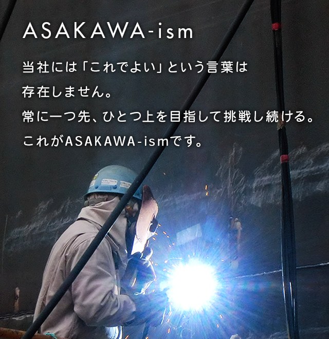 当社には「これでよい」という言葉は存在しません。常に一つ先、ひとつ上を目指して挑戦し続ける。
これがASAKAWA-ismです。